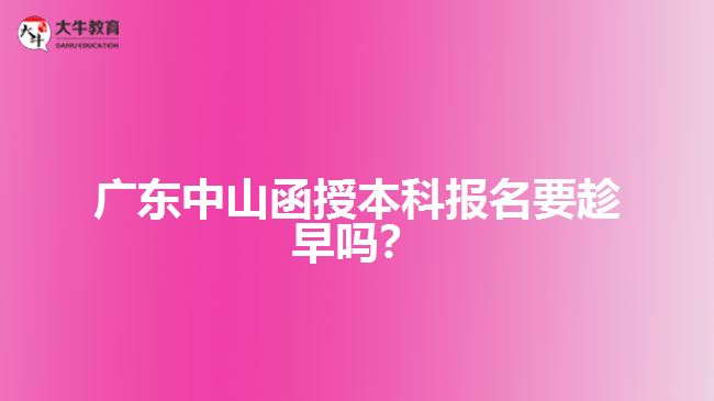 廣東中山函授本科報(bào)名要趁早嗎？