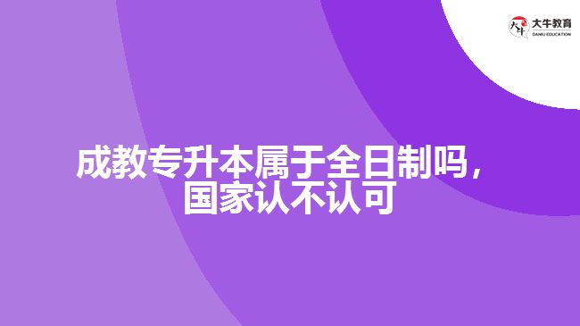 成教專升本屬于全日制嗎，國家認不認可