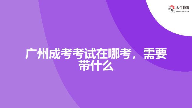 廣州成考考試在哪考，需要帶什么