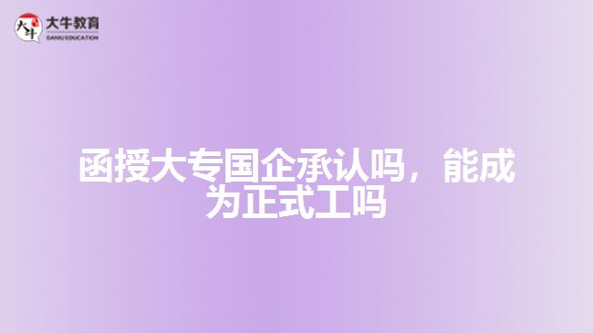 函授大專國(guó)企承認(rèn)嗎，能成為正式工嗎
