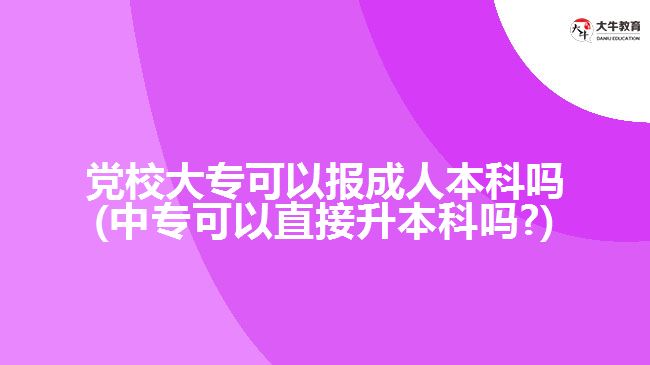 黨校大?？梢詧?bào)成人本科嗎(中專可以直接升本科嗎?)