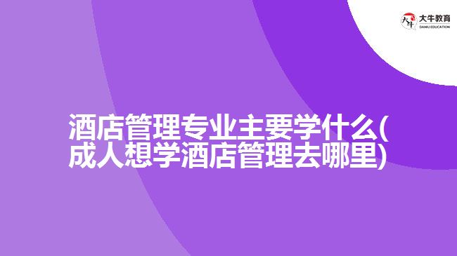 酒店管理專業(yè)主要學什么(成人想學酒店管理去哪里)