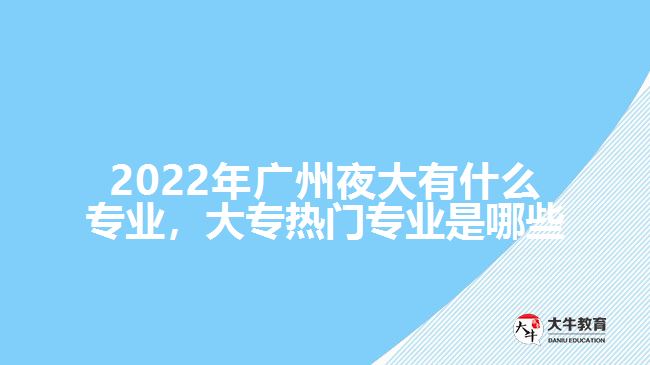 2022年廣州夜大有什么專業(yè)，大專熱門專業(yè)是哪些