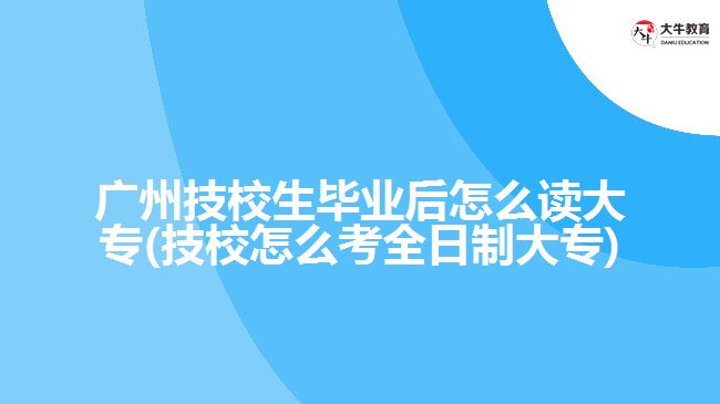 廣州技校生畢業(yè)后怎么讀大專(zhuān)(技校怎么考全日制大專(zhuān))