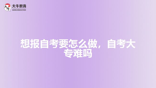 想報自考要怎么做，自考大專難嗎
