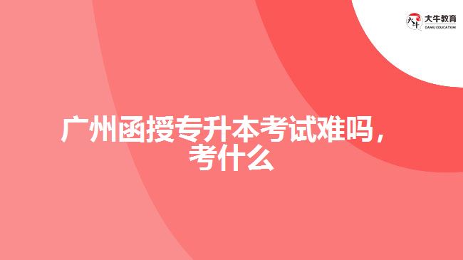 廣州函授專(zhuān)升本考試難嗎，考什么
