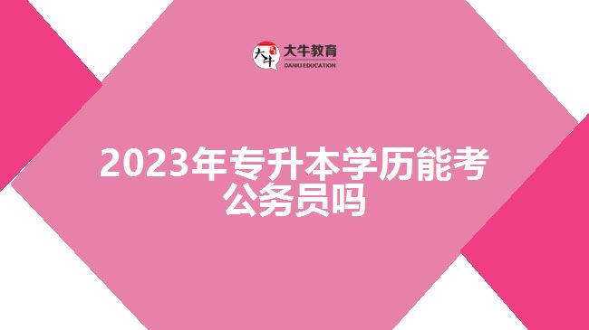 2023年專(zhuān)升本學(xué)歷能考公務(wù)員嗎