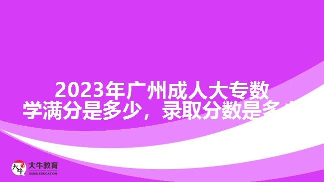 2023年廣州成人大專數(shù)學(xué)滿分是多少，錄取分?jǐn)?shù)是多少