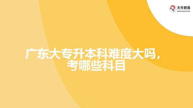 廣東大專升本科難度大嗎，考哪些科目