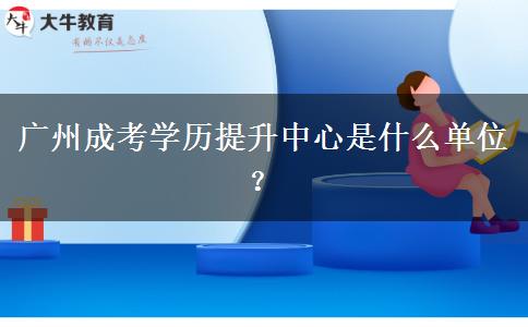 廣州成考學(xué)歷提升中心是什么單位？