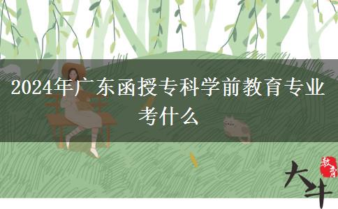 2024年廣東函授?？茖W(xué)前教育專業(yè)考什么