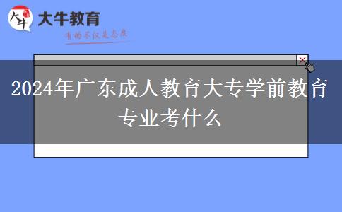 2024年廣東成人教育大專學前教育專業(yè)考什么