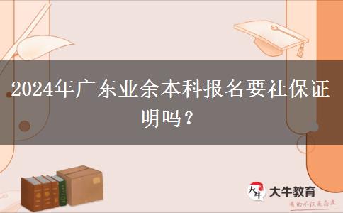 2024年廣東業(yè)余本科報(bào)名要社保證明嗎？