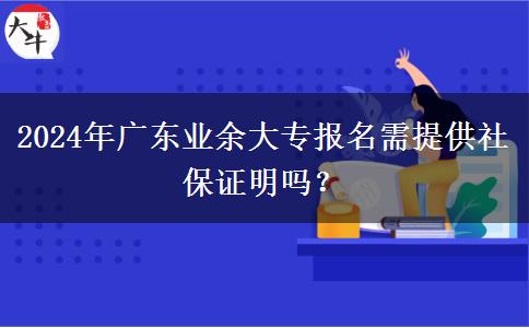 2024年廣東業(yè)余大專報名需提供社保證明嗎？
