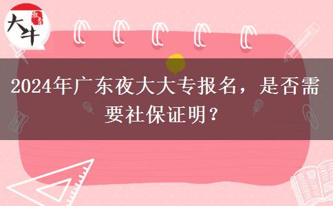 2024年廣東夜大大專報(bào)名，是否需要社保證明？