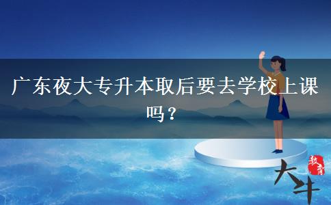 廣東夜大專升本取后要去學(xué)校上課嗎？