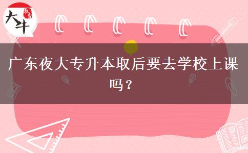 廣東夜大專升本取后要去學(xué)校上課嗎？