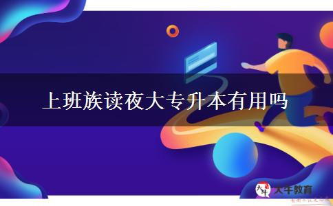 上班族讀夜大專(zhuān)升本有用嗎