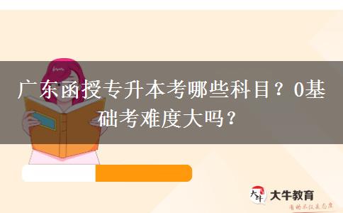 廣東函授專升本考哪些科目？0基礎(chǔ)考難度大嗎？