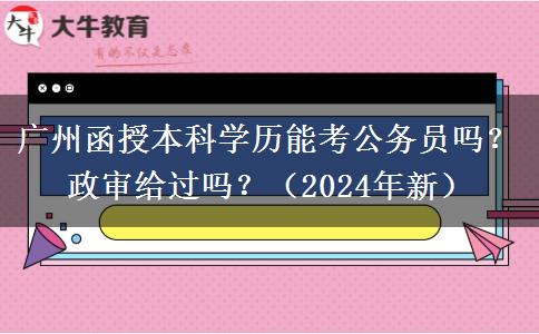 廣州函授本科學(xué)歷能考公務(wù)員嗎？政審給過(guò)嗎？（2024年新）