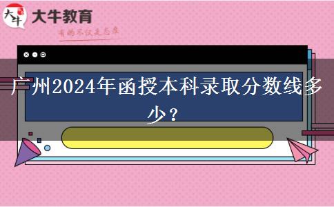 廣州2024年函授本科錄取分?jǐn)?shù)線多少？