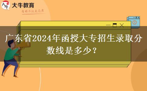 廣東省2024年函授大專招生錄取分?jǐn)?shù)線是多少？