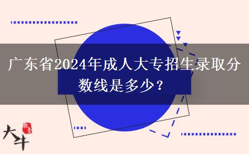 廣東省2024年成人大專招生錄取分?jǐn)?shù)線是多少？
