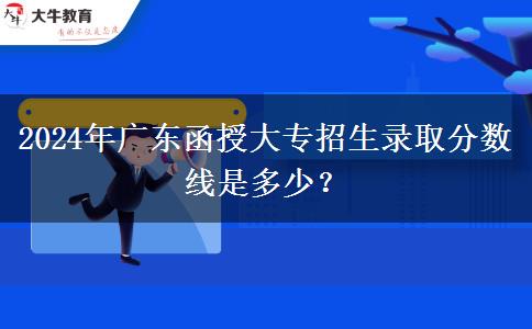 2024年廣東函授大專招生錄取分數(shù)線是多少？