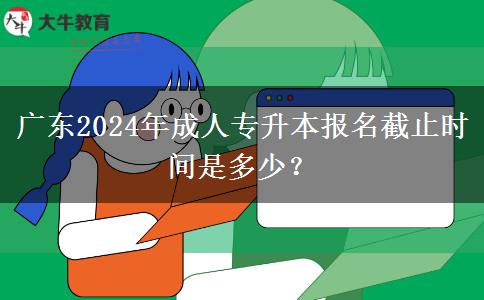 廣東2024年成人專升本報名截止時間是多少？