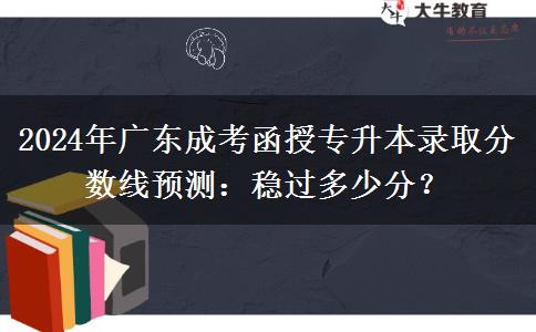 2024年廣東成考函授專升本錄取分?jǐn)?shù)線預(yù)測(cè)：穩(wěn)過(guò)多少分？