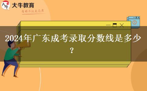 2024年廣東成考錄取分?jǐn)?shù)線是多少？