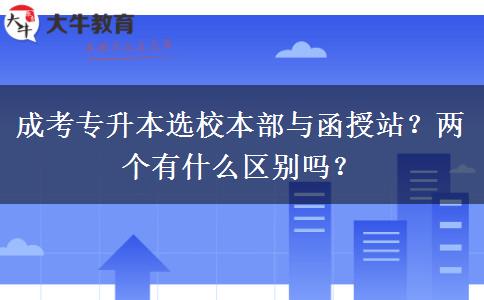 成考專升本選校本部與函授站？?jī)蓚€(gè)有什么區(qū)別嗎？