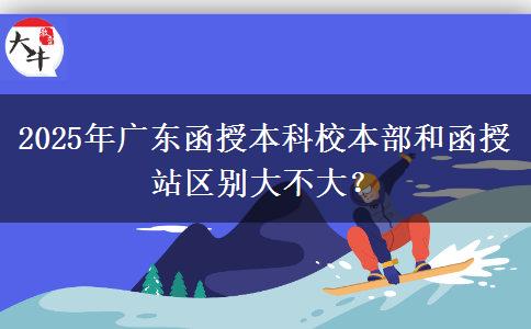 2025年廣東函授本科校本部和函授站區(qū)別大不大？