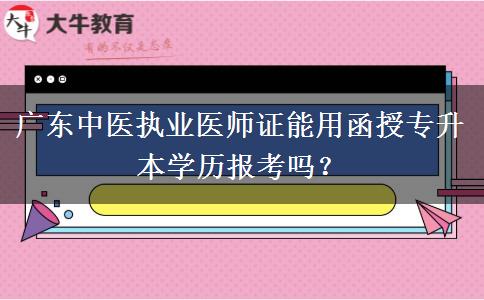 廣東中醫(yī)執(zhí)業(yè)醫(yī)師證能用函授專升本學(xué)歷報(bào)考嗎？