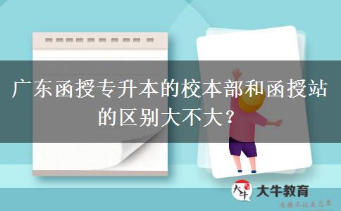 廣東函授專升本的校本部和函授站的區(qū)別大不大？