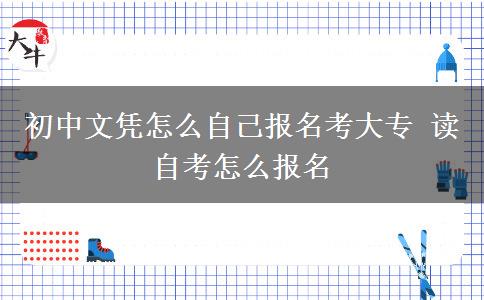 初中文憑怎么自己報名考大專 讀自考怎么報名