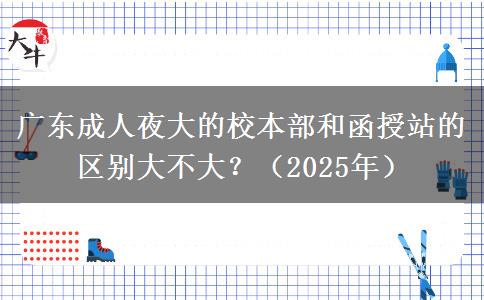 廣東成人夜大的校本部和函授站的區(qū)別大不大？（2025年）