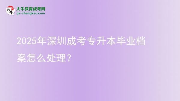 2025年深圳成考專(zhuān)升本畢業(yè)檔案怎么處理？圖片
