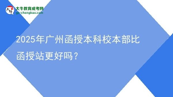 2025年廣州函授本科校本部比函授站更好嗎？圖片