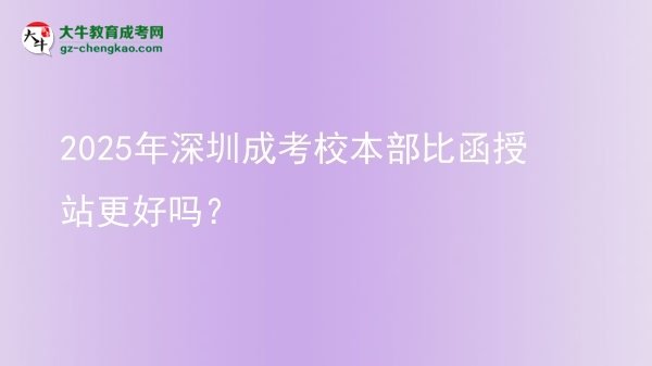 2025年深圳成考校本部比函授站更好嗎？